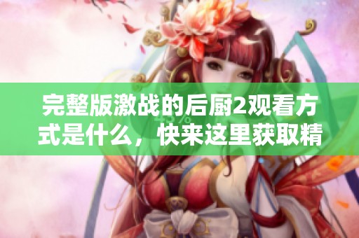 完整版激战的后厨2观看方式是什么，快来这里获取精彩内容吧