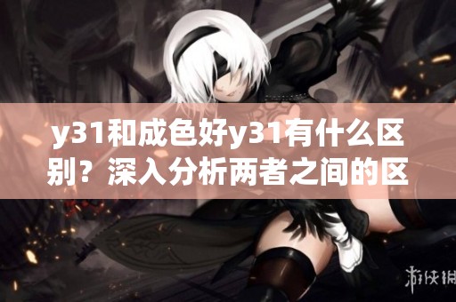 y31和成色好y31有什么区别？深入分析两者之间的区别与特点