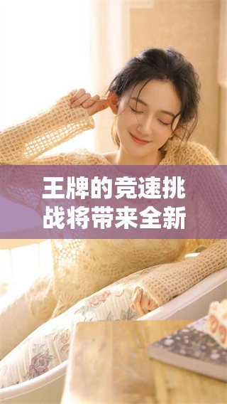 王牌的竞速挑战将带来全新体验，尽在这场精彩赛事中尽情感受速度魅力