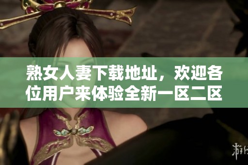 熟女人妻下载地址，欢迎各位用户来体验全新一区二区三区内容