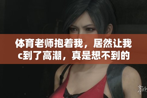 **老师抱着我，居然让我c到了高潮，真是想不到的体验！