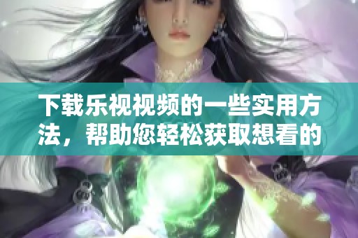 下载乐视视频的一些实用方法，帮助您轻松获取想看的内容