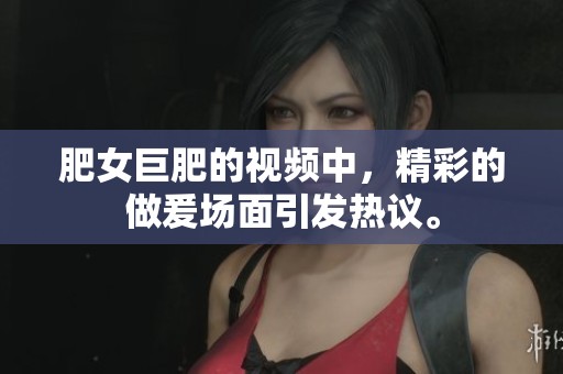 肥女巨肥的视频中，精彩的做爰场面引发热议。