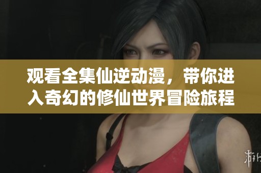 观看全集仙逆动漫，带你进入奇幻的修仙世界冒险旅程
