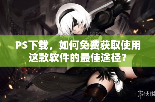 PS下载，如何免费获取使用这款软件的最佳途径？
