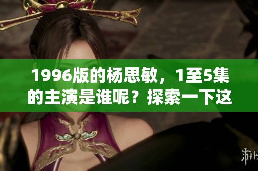 1996版的杨思敏，1至5集的主演是谁呢？探索一下这部经典剧集吧