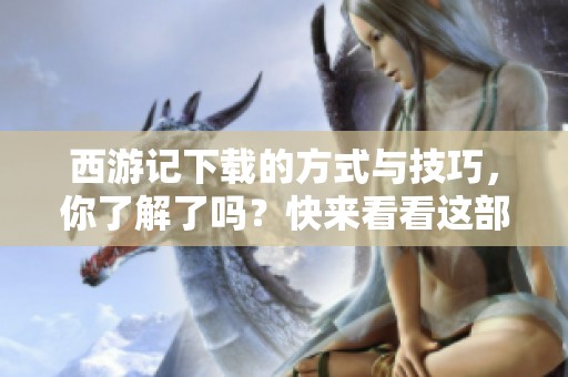 西游记下载的方式与技巧，你了解了吗？快来看看这部经典作品吧！