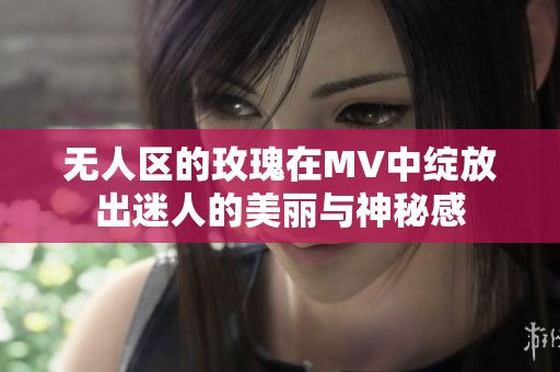 无人区的玫瑰在MV中绽放出迷人的美丽与神秘感