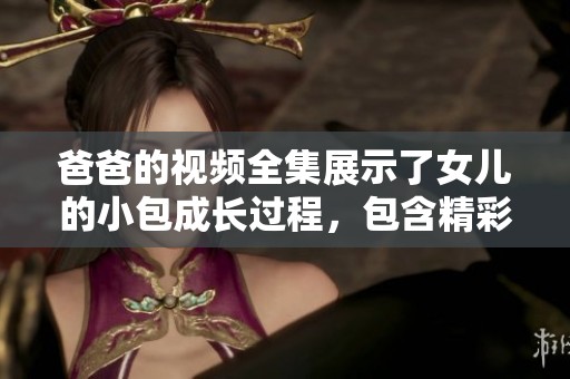 爸爸的视频全集展示了女儿的小包成长过程，包含精彩瞬间与甜蜜回忆