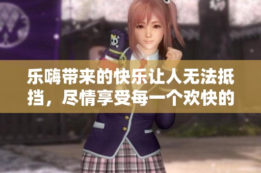 乐嗨带来的快乐让人无法抵挡，尽情享受每一个欢快的瞬间