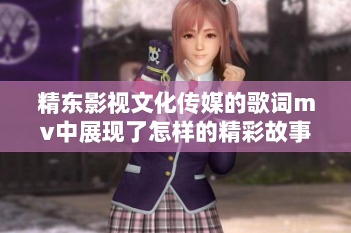 精东影视文化传媒的歌词mv中展现了怎样的精彩故事与情感呢