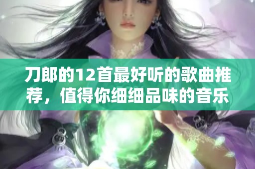 刀郎的12首最好听的歌曲推荐，值得你细细品味的音乐佳作