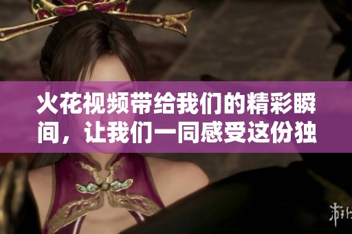火花视频带给我们的精彩瞬间，让我们一同感受这份独特的魅力与魅力的火花