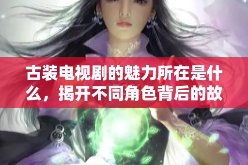 古装电视剧的魅力所在是什么，揭开不同角色背后的故事与情感