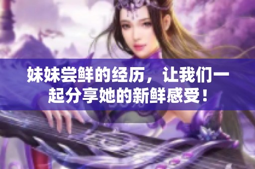 妹妹尝鲜的经历，让我们一起分享她的新鲜感受！
