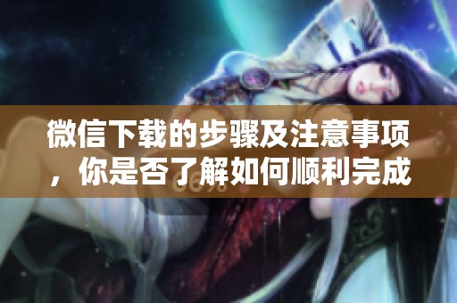 微信下载的步骤及注意事项，你是否了解如何顺利完成下载呢