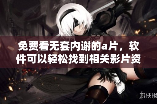免费看无套内谢的**，软件可以轻松找到相关影片资源