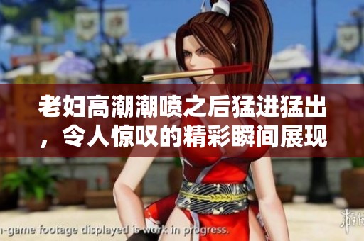 老妇高潮潮喷之后猛进猛出，令人惊叹的精彩瞬间展现无遗