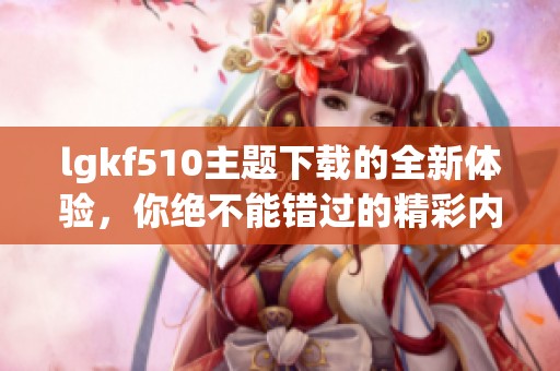 lgkf510主题下载的全新体验，你绝不能错过的精彩内容！