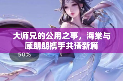 大师兄的公用之事，海棠与顾朗朗携手共谱新篇