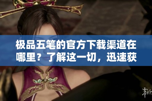 极品五笔的官方下载渠道在哪里？了解这一切，迅速获得极品五笔的最新版本！