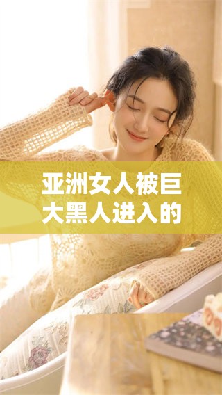 亚洲女人被巨大黑人进入的经历，震撼与挑战并存的故事