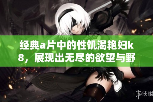经典**中的性饥渴艳妇k8，展现出无尽的欲望与野性之美。