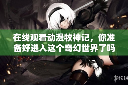 在线观看动漫牧神记，你准备好进入这个奇幻世界了吗