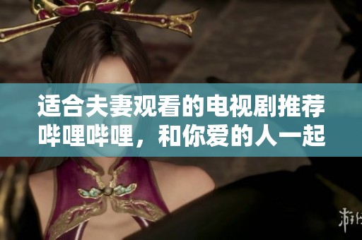 适合夫妻观看的电视剧推荐哔哩哔哩，和你爱的人一起享受精彩剧集