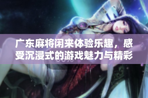 广东麻将闲来体验乐趣，感受沉浸式的游戏魅力与精彩挑战