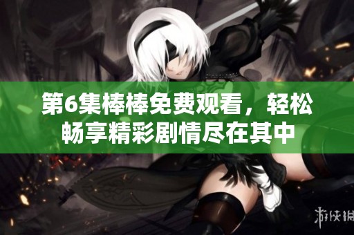 第6集棒棒免费观看，轻松畅享精彩剧情尽在其中