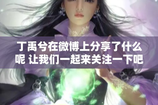 丁禹兮在微博上分享了什么呢 让我们一起来关注一下吧