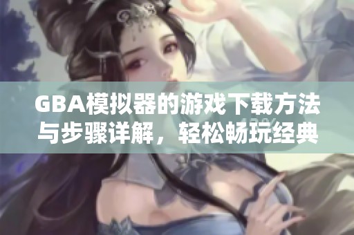 GBA模拟器的游戏下载方法与步骤详解，轻松畅玩经典游戏体验