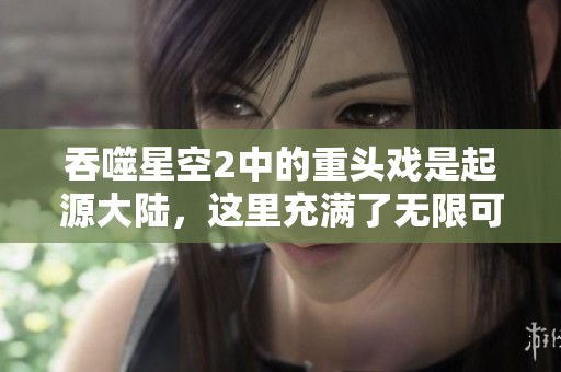 吞噬星空2中的重头戏是起源大陆，这里充满了无限可能与冒险！