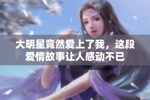 大明星竟然爱上了我，这段爱情故事让人感动不已