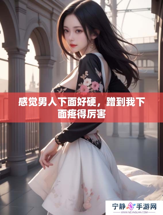 感觉男人下面好硬，蹭到我下面疼得厉害