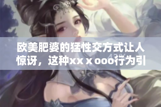 欧美肥婆的猛性交方式让人惊讶，这种xxⅹooo行为引发热议