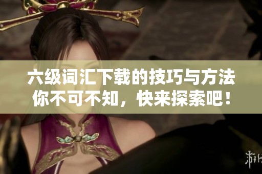 六级词汇下载的技巧与方法你不可不知，快来探索吧！