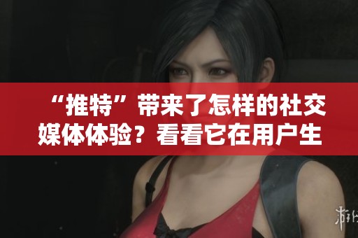 “推特”带来了怎样的社交媒体体验？看看它在用户生活中的影响。