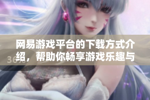 网易游戏平台的下载方式介绍，帮助你畅享游戏乐趣与体验