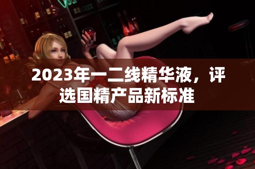 2023年一二线精华液，评选国精产品新标准