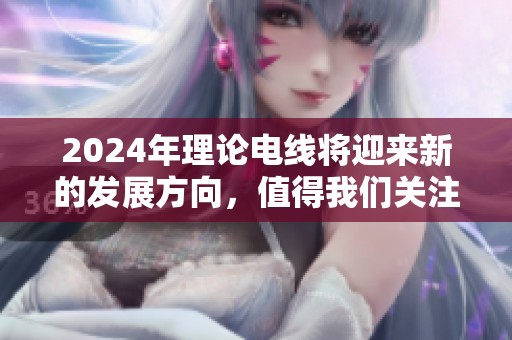 2024年理论电线将迎来新的发展方向，值得我们关注和期待