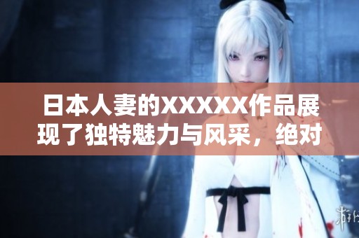 日本人妻的XXXXX作品展现了独特魅力与风采，绝对不容错过的体验！