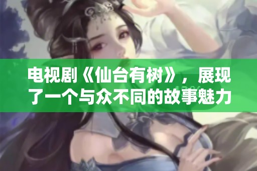 电视剧《仙台有树》，展现了一个与众不同的故事魅力与情感深度。