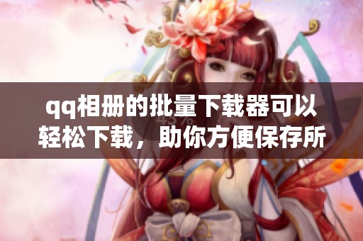 qq相册的批量下载器可以轻松下载，助你方便保存所有精彩瞬间