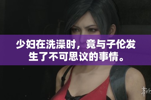 少妇在洗澡时，竟与子伦发生了不可思议的事情。