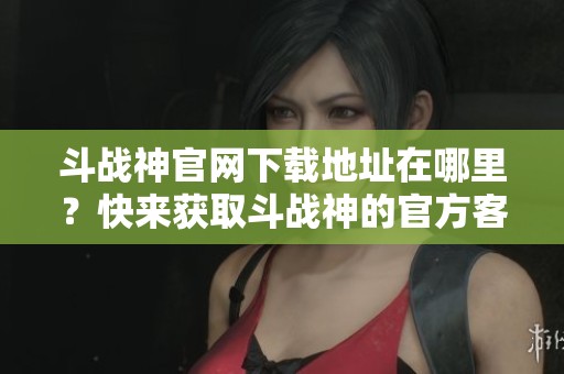 斗战神官网下载地址在哪里？快来获取斗战神的官方客户端下载吧
