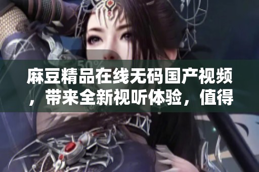 麻豆精品在线**国产视频，带来全新视听体验，值得你来探索与欣赏