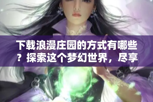 下载浪漫庄园的方式有哪些？探索这个梦幻世界，尽享美好时光