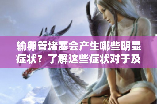 输卵管堵塞会产生哪些明显症状？了解这些症状对于及时就医至关重要。